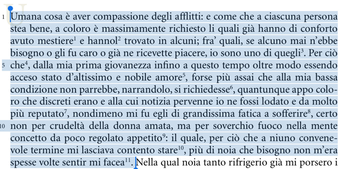 Umana cosa è aver compassione degli afflitti: e come che a ciascuna persona 
stea bene, a coloro è massimamente richiesto li quali già hanno di conforto 
avuto mestiere' e hanno 1^2 trovato in alcuni; fra’ quali, se alcuno mai n’ebbe 
bisogno o gli fu caro o già ne ricevette piacere, io sono uno di queg li^3 *. Per ciò 
5 che^4 , dalla mia prima giovanezza infino a questo tempo oltre modo essendo 
acceso stato d’altissimo e nobile amore⁵, forse più assai che alla mia bassa 
condizione non parrebbe, narrandolo, si richiedesseó, quantunque appo colo- 
ro che discreti erano e alla cui notizia pervenne io ne fossi lodato e da molto 
più reputato², nondimeno mi fu egli di grandissima fatica a sofferire⁸, certo 
1º non per crudeltà della donna amata, ma per soverchio fuoco nella mente 
concetto da poco regolato appetito°: il quale, per ciò che a niuno convene- 
vole termine mi lasciava contento stare¹º, più di noia che bisogno non m ʔera 
spesse volte sentir mi facea''. Nella qual noia tanto rifrigerio già mi porsero i