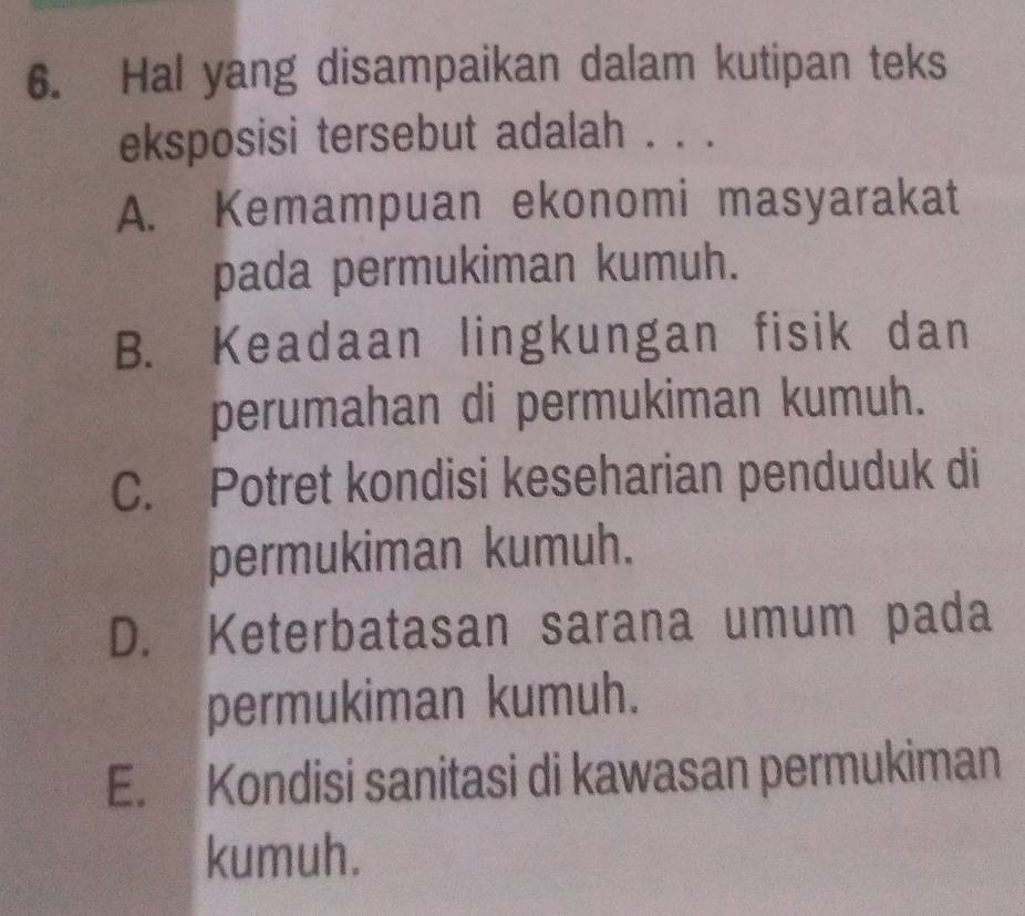 Hal yang disampaikan dalam kutipan teks
eksposisi tersebut adalah . . .
A. Kemampuan ekonomi masyarakat
pada permukiman kumuh.
B. Keadaan lingkungan fisik dan
perumahan di permukiman kumuh.
C. Potret kondisi keseharian penduduk di
permukiman kumuh.
D. Keterbatasan sarana umum pada
permukiman kumuh.
E.l Kondisi sanitasi di kawasan permukiman
kumuh.