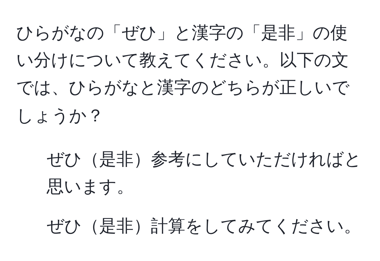 ひらがなの「ぜひ」と漢字の「是非」の使い分けについて教えてください。以下の文では、ひらがなと漢字のどちらが正しいでしょうか？  
1. ぜひ是非参考にしていただければと思います。  
2. ぜひ是非計算をしてみてください。