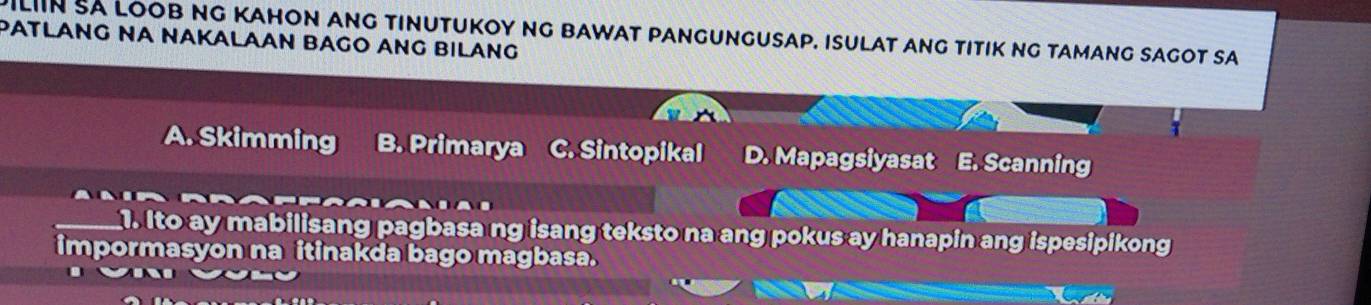 DiLIIN SA LOob NG KaHOn ang tinutuKoy Ng bawat pangungusap. Isulat ang tItiK ng tamang sagot sa
PATLANG NA NAKALAAN BAGO ANG BILANG
A. Skimming B. Primarya C. Sintopikal D. Mapagsiyasat E. Scanning
1. Ito ay mabilisang pagbasa ng isang teksto na ang pokus ay hanapin ang ispesipikong
impormasyon na itinakda bago magbasa.