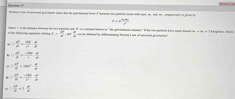 Review Lat
Newton’s law of universal gravitation states that the gravitational force F between two particles (each with mass m and m_2 , respectively) is given by
F=Gfrac m_1m_2r^2
where is the distance between the two particles and G is a constant known as “ the gravitational constant.” If the two particles have equal masses m_1=m_2=3 kilograms, which
of the following equations relating F, r,  dF/dt  , and  dr/dt ca n be obtained by differentiating Newton’s law of universal gravitation?
a)  dF/dt = 18G/r^3 ·  dr/dt 
b)  dF/dt = (-18G)/r ·  dr/dt 
c)  dF/dt =18Gr^3·  dr/dt 
d)  dF/dt = (-18G)/r^3 ·  dr/dt 
e)  dF/dt =3·  dr/dt 