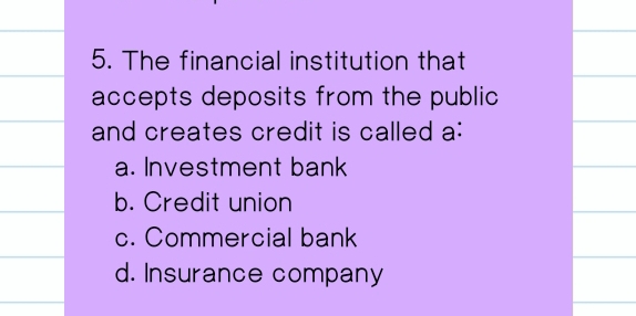 The financial institution that
accepts deposits from the public
and creates credit is called a:
a. Investment bank
b. Credit union
c. Commercial bank
d. Insurance company