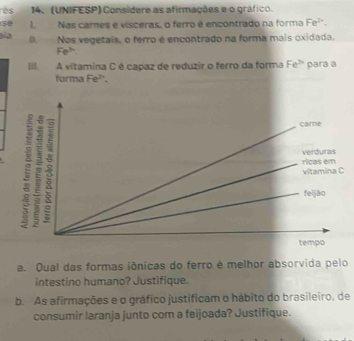 rès 14. (UNIFESP) Consídere as afirmações e o gráfico. 
se 1, Nas carnes e visceras, o ferro é encontrado na forma Fe^(2+). 
aía ONos vegetais, o ferro é encontrado na forma mais oxidada,
Fe^(3x)
A vitamina C é capaz de reduzir o ferro da forma Fe^(3circ) para a 
forma Fe^(th). 
a. Qual das formas iônicas do ferro é melhor absorvida pelo 
intestino humano? Justifique. 
b. As afirmações e o gráfico justificam o hábito do brasileiro, de 
consumir laranja junto com a feijoada? Justifique.