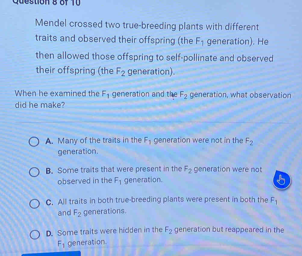 Mendel crossed two true-breeding plants with different
traits and observed their offspring (the F_1 generation). He
then allowed those offspring to self-pollinate and observed
their offspring (the F_2 generation).
When he examined the F_1 generation and the F_2 generation, what observation
did he make?
A. Many of the traits in the F_1 generation were not in the F_2
generation.
B. Some traits that were present in the F_2 generation were not
observed in the F_1 generation.
C. All traits in both true-breeding plants were present in both the F_1
and F_2 generations.
D. Some traits were hidden in the F_2 generation but reappeared in the
F_1 generation.