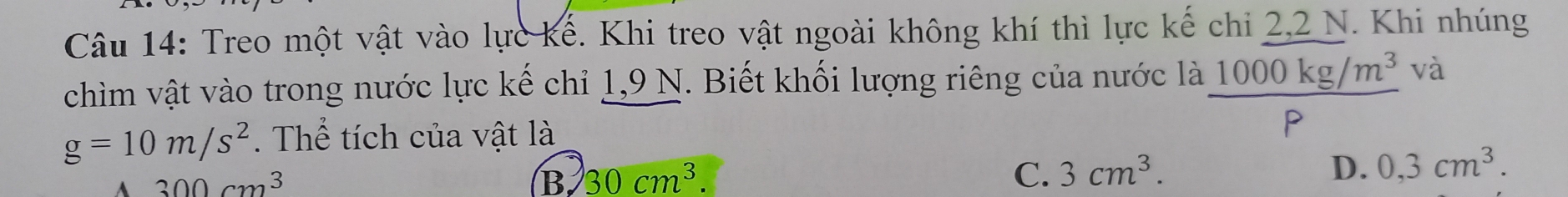 Treo một vật vào lực kể. Khi treo vật ngoài không khí thì lực kế chi 2, 2 N. Khi nhúng
chìm vật vào trong nước lực kế chỉ 1,9 N. Biết khối lượng riêng của nước là 1000kg/m^3 và
g=10m/s^2. Thể tích của vật là P
300cm^3
B, 30cm^3. C. 3cm^3. D. 0,3cm^3.