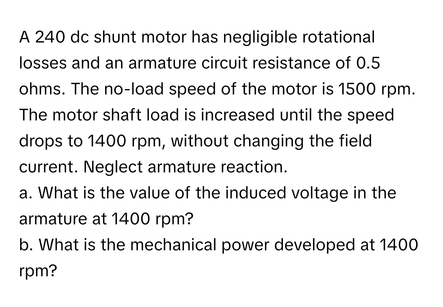 A 240 dc shunt motor has negligible rotational losses and an armature circuit resistance of 0.5 ohms. The no-load speed of the motor is 1500 rpm. The motor shaft load is increased until the speed drops to 1400 rpm, without changing the field current. Neglect armature reaction. 
a. What is the value of the induced voltage in the armature at 1400 rpm? 
b. What is the mechanical power developed at 1400 rpm?