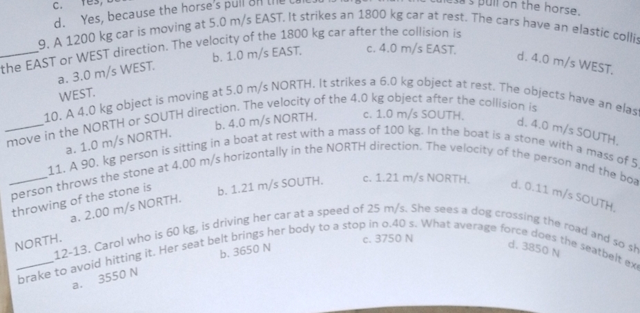 tes,
d. Yes, because the horse's pull on the U
s s pull on the horse.
9. A 1200 kg car is moving at 5.0 m/s EAST. It strikes an 1800 kg car at rest. The cars have an elastic collis
_the EAST or WEST direction. The velocity of the 1800 kg car after the collision is
b. 1.0 m/s EAST. c. 4.0 m/s EAST.
d. 4.0 m/s WEST.
a. 3.0 m/s WEST.
WEST.
10. A 4.0 kg object is moving at 5.0 m/s NORTH. It strikes a 6.0 kg object at rest. The objects have an elas
b. 4.0 m/s NORTH.
_move in the NORTH or SOUTH direction. The velocity of the 4.0 kg object after the collision is c. 1.0 m/s SOUTH.
d. 4.0 m/s SOUTH.
a. 1.0 m/s NORTH.
11. A 90. kg person is sitting in a boat at rest with a mass of 100 kg. In the boat is a stone with a mass of 5
_person throws the stone at 4.00 m/s horizontally in the NORTH direction. The velocity of the person and the boa
throwing of the stone is
b. 1.21 m/s SOUTH. c. 1.21 m/s NORTH.
d. 0.11 m/s SOUTH.
a. 2.00 m/s NORTH.
NORTH.
c. 3750 N
12-13. Carol who is 60 kg, is driving her car at a speed of 25 m/s. She sees a dog crossing the road and so sh
b. 3650 N
d. 3850 N
_brake to avoid hitting it. Her seat belt brings her body to a stop in o.40 s. What average force does the seatbelt ex
a. 3550 N