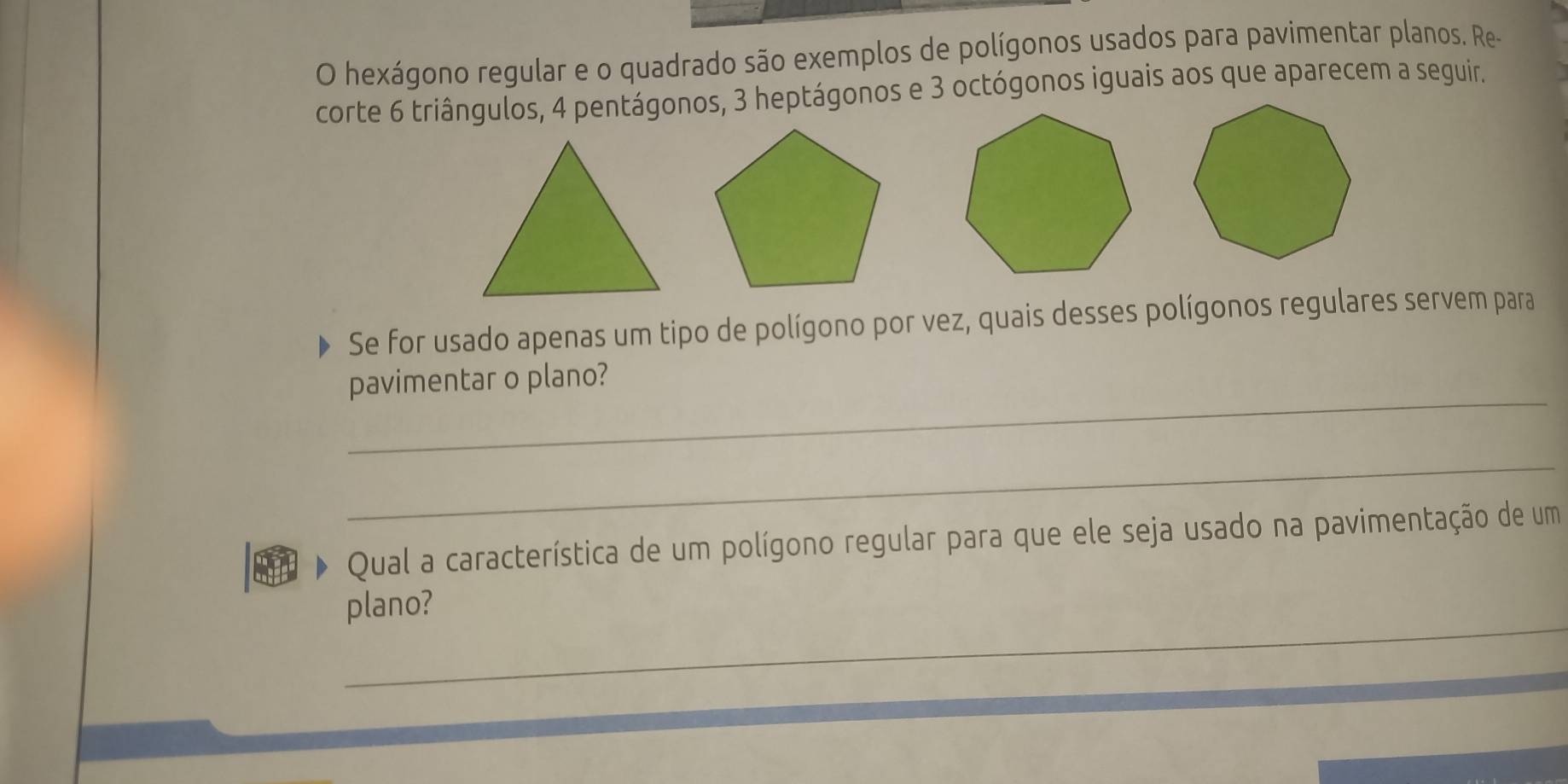 hexágono regular e o quadrado são exemplos de polígonos usados para pavimentar planos. Re- 
corte 6 triângulos, 4 pentágonos, 3 heptágonos e 3 octógonos iguais aos que aparecem a seguir. 
Se for usado apenas um tipo de polígono por vez, quais desses polígonos regulares servem para 
_ 
pavimentar o plano? 
_ 
Qual a característica de um polígono regular para que ele seja usado na pavimentação de um 
_ 
plano? 
_