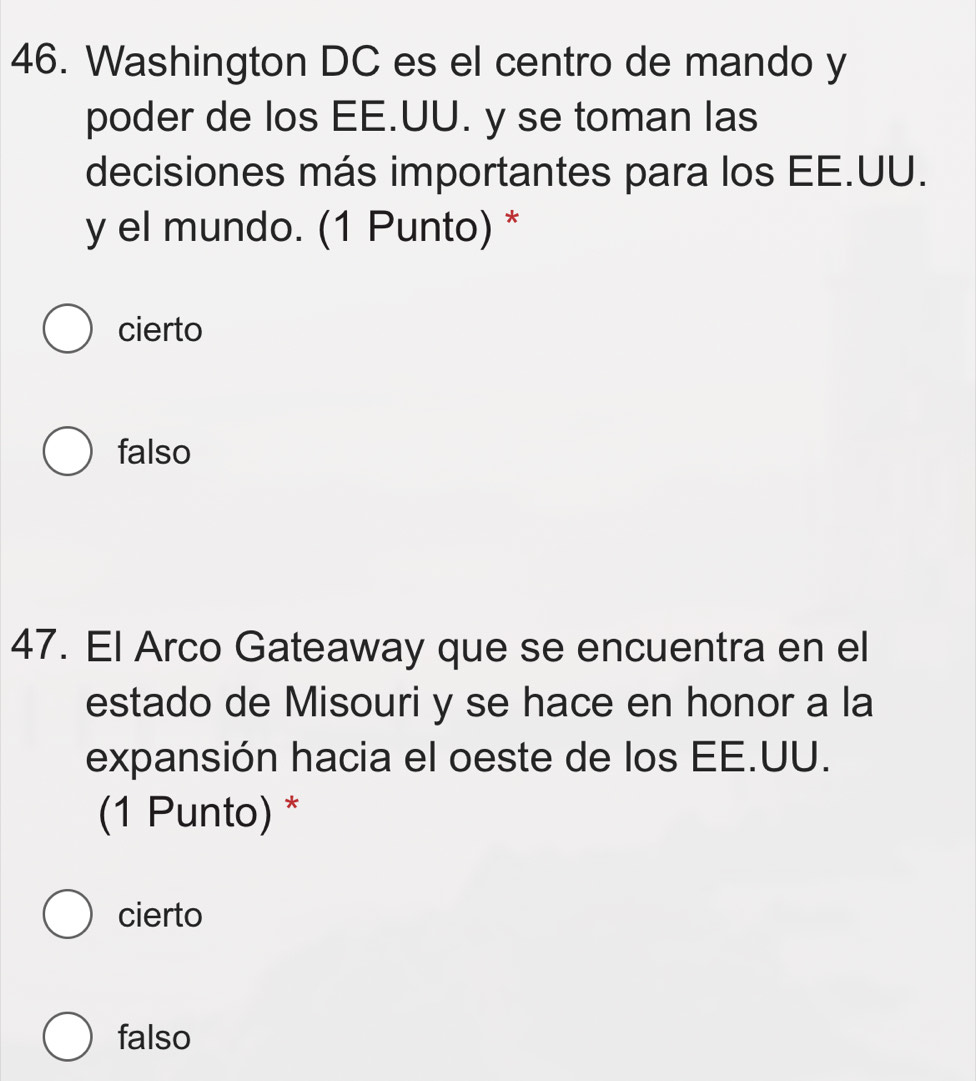 Washington DC es el centro de mando y
poder de los EE.UU. y se toman las
decisiones más importantes para los EE.UU.
y el mundo. (1 Punto) *
cierto
falso
47. El Arco Gateaway que se encuentra en el
estado de Misouri y se hace en honor a la
expansión hacia el oeste de los EE.UU.
(1 Punto) *
cierto
falso