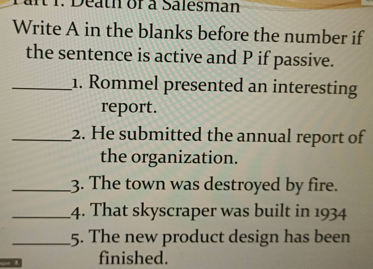 t1. Death of a Salesman 
Write A in the blanks before the number if 
the sentence is active and P if passive. 
_1. Rommel presented an interesting 
report. 
_2. He submitted the annual report of 
the organization. 
_3. The town was destroyed by fire. 
_4. That skyscraper was built in 1934 
_5. The new product design has been 
agon 
finished.