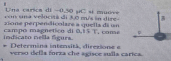 Una carica di −0,50 µC si muove 
con una velocità di 3.0 m/s in dire- 
zíone perpendicolare a quella di un 
campo magnetico di 0.15 T, come 
indicato nella figura. 
Determina intensità, direzione e 
verso della forza che agisce sulla carica.