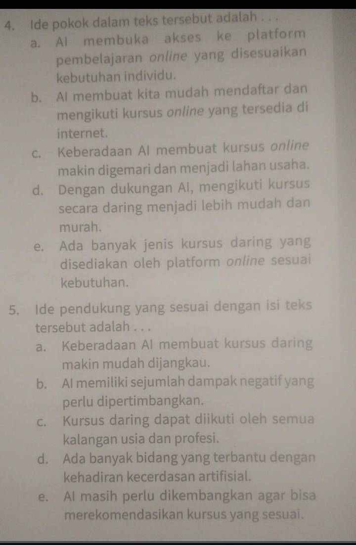 Ide pokok dalam teks tersebut adalah . . .
a. AI membuka akses ke platform
pembelajaran online yang disesuaikan
kebutuhan individu.
b. AI membuat kita mudah mendaftar dan
mengikuti kursus online yang tersedia di
internet.
c. Keberadaan AI membuat kursus online
makin digemari dan menjadi lahan usaha.
d. Dengan dukungan AI, mengikuti kursus
secara daring menjadi lebih mudah dan
murah.
e. Ada banyak jenis kursus daring yang
disediakan oleh platform online sesuai
kebutuhan.
5. Ide pendukung yang sesuai dengan isi teks
tersebut adalah . . .
a. Keberadaan AI membuat kursus daring
makin mudah dijangkau.
b. AI memiliki sejumlah dampak negatif yang
perlu dipertimbangkan.
c. Kursus daring dapat diikuti oleh semua
kalangan usia dan profesi.
d. Ada banyak bidang yang terbantu dengan
kehadiran kecerdasan artifisial.
e. AI masih perlu dikembangkan agar bisa
merekomendasikan kursus yang sesuai.