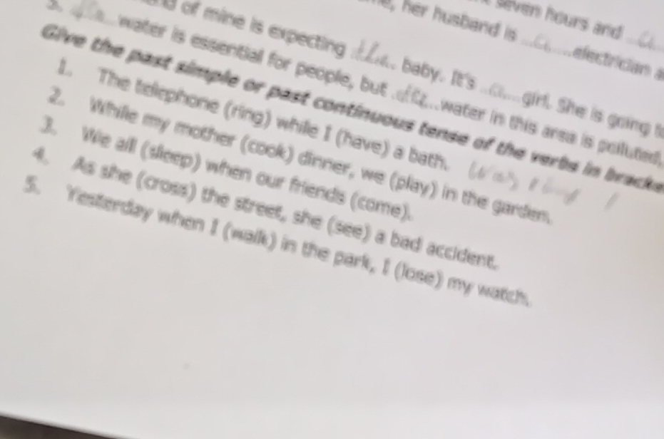 seven hours and . 
e, her husband is a e fectriciana 
d of mine is expecting son, baby. It's _o.girl. She is going 
water is essential for people, but f..water in this arsa is polluted 
Give the past simple or past continuous tense of the verbs in brack 
L. The telephone (ring) while I (have) a bath. 
2. Whille my mother (cook) dinner, we (play) in the garden 
3. We all (sleep) when our friends (come). 
4. As she (cross) the street, she (see) a bad accident. 
5. Yesterday when I (walk) in the park, I (lose) my watch