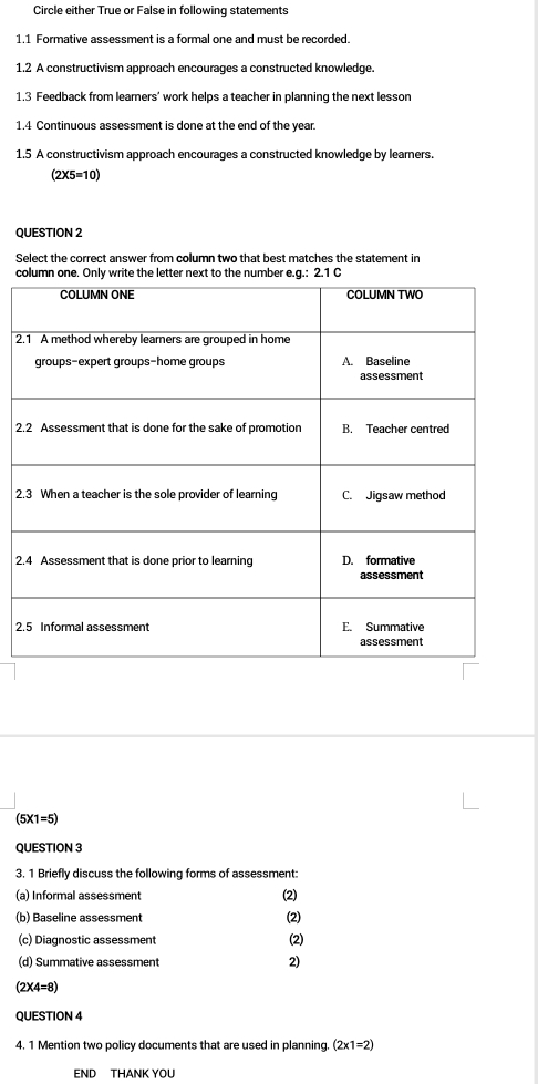 Circle either True or False in following statements
1.1 Formative assessment is a formal one and must be recorded.
1.2 A constructivism approach encourages a constructed knowledge.
1.3 Feedback from learners' work helps a teacher in planning the next lesson
1.4 Continuous assessment is done at the end of the year.
1.5 A constructivism approach encourages a constructed knowledge by learners.
(2* 5=10)
QUESTION 2
Select the correct answer from column two that best matches the statement in
cletter next to the number
2
2
2
2
2
(5* 1=5)
QUESTION 3
3. 1 Briefly discuss the following forms of assessment:
(a) Informal assessment (2)
(b) Baseline assessment (2)
(c) Diagnostic assessment (2)
(d) Summative assessment 2)
(2* 4=8)
QUESTION 4
4. 1 Mention two policy documents that are used in planning. (2* 1=2)
END THANK YOU