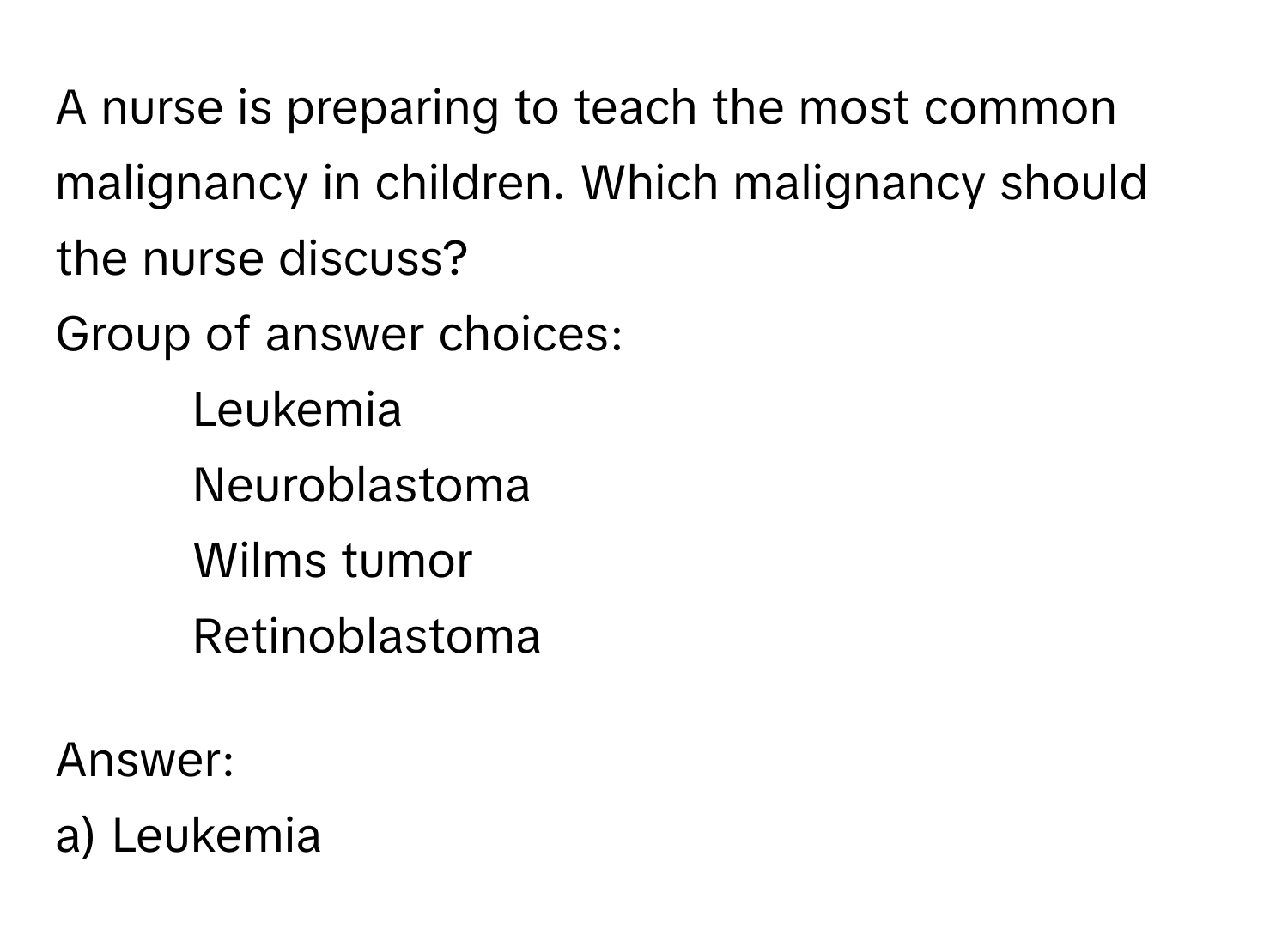 A nurse is preparing to teach the most common malignancy in children. Which malignancy should the nurse discuss? 
Group of answer choices:
* Leukemia
* Neuroblastoma
* Wilms tumor
* Retinoblastoma

Answer: 
a) Leukemia