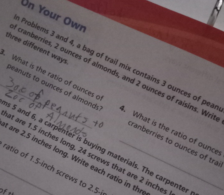 On Your Own 
three different ways 
Problems 3 and 4, a bag of trail mix contains 3 ounces of pea 
_. What is the ratio of ounces o cranberries, 2 ounces of almonds, and 2 ounces of raisins. Writ 
beanuts to ounces of almonds 4. What is the ratio of ounce 
tranberries to ounces of tra 
s 5 and 6, a carpenter is buying materials. The carpenter 
at are 1.5 inches long, 24 screws that are 2 inches
are 2.5 inches long. Write each ratio in thr 
ratio of 1.5-inch screws to 2.5-i
Oftl