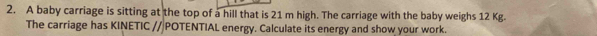 A baby carriage is sitting at the top of a hill that is 21 m high. The carriage with the baby weighs 12 Kg. 
The carriage has KINETIC //|POTENTIAL energy. Calculate its energy and show your work.