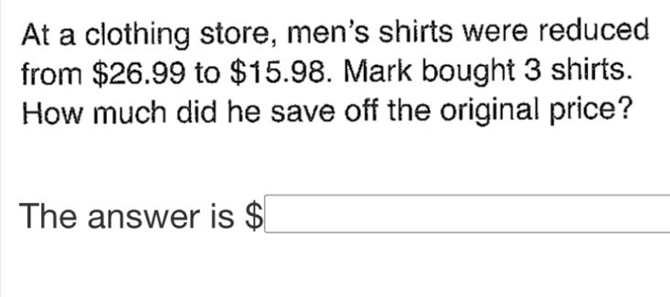 At a clothing store, men's shirts were reduced 
from $26.99 to $15.98. Mark bought 3 shirts. 
How much did he save off the original price? 
The answer is $□