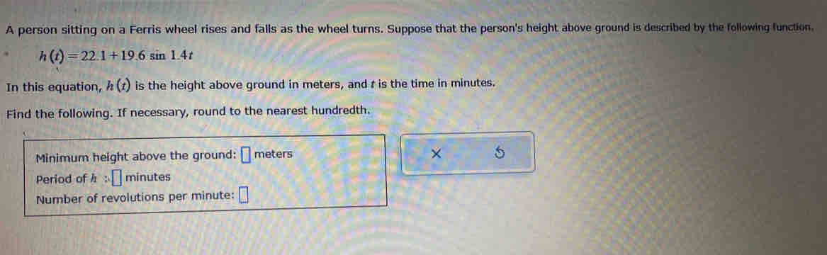 A person sitting on a Ferris wheel rises and falls as the wheel turns. Suppose that the person's height above ground is described by the following function.
h(t)=22.1+19.6sin 1.4t
In this equation, h(t) is the height above ground in meters, and t is the time in minutes. 
Find the following. If necessary, round to the nearest hundredth. 
Minimum height above the ground: □ meters × 
Period of h:□ minutes
Number of revolutions per minute : □