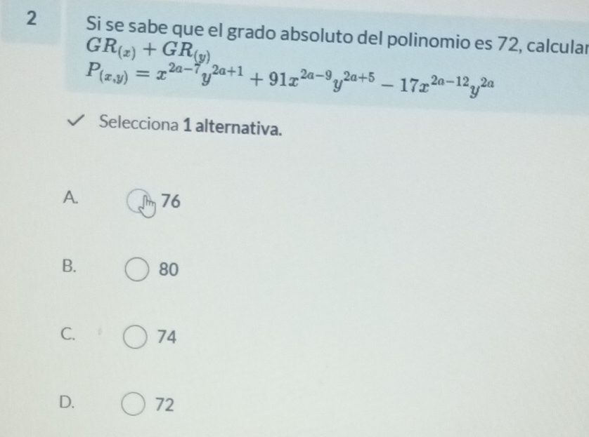 Si se sabe que el grado absoluto del polinomio es 72, calcular
GR_(x)+GR_(y)
P_(x,y)=x^(2a-7)y^(2a+1)+91x^(2a-9)y^(2a+5)-17x^(2a-12)y^(2a)
Selecciona 1 alternativa.
A. fhn 76
B.
80
C.
74
D.
72