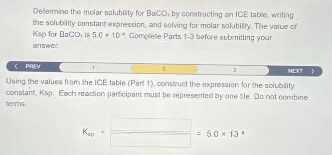 Determine the molar solubility for BaCO₃ by constructing an ICE table, writing 
the solubility constant expression, and solving for molar solubility. The value of 
Ksp for B aCO_3 is 5.0* 10^(-9). Complete Parts 1-3 before submitting your 
answer. 
PREV 1 2 3 NEXT 
Using the values from the ICE table (Part 1), construct the expression for the solubility 
constant, Ksp. Each reaction participant must be represented by one tile. Do not combine 
terms.
K_sp= □ /□  =5.0* 13^9