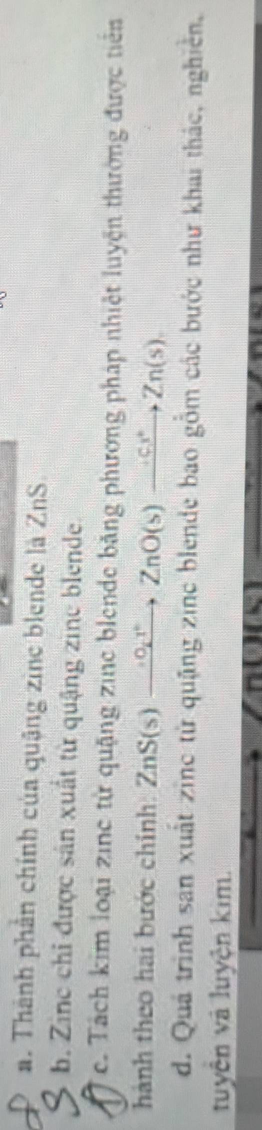 a. Thành phần chính của quậng zine blende là ZnS
b. Zine chỉ được sản xuất từ quậng zine blende
ce. Tách kim loại zinc từ quặng zine blende bằng phương pháp nhiệt luyện thường được tiên
hành theo hai bước chính ZnS(s)to ZnO(s)xrightarrow GZnO(s
d. Quả trình sản xuất zinc từ quặng zinc blende bao gồm các bước như khai thác, nghiên,
tuyện và luyện kim.