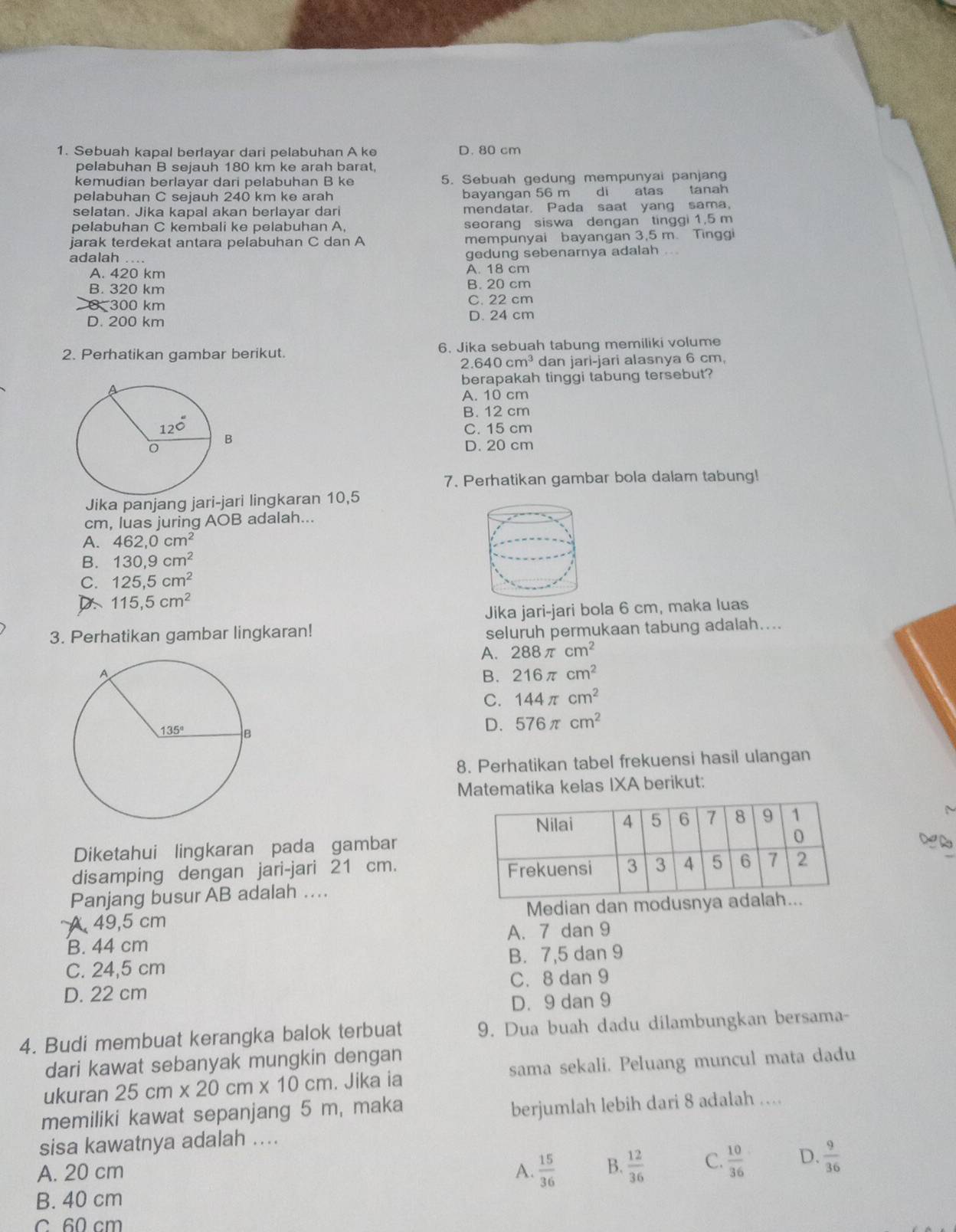 Sebuah kapal berlayar dari pelabuhan A ke D. 80 cm
pelabuhan B sejauh 180 km ke arah barat,
kemudian berlayar dari pelabuhan B ke 5. Sebuah gedung mempunyai panjan
pelabuhan C sejauh 240 km ke arah bayangan 56 m di atas tanah
selatan. Jika kapal akan berlayar dari mendatar. Pada saat yang sama,
pelabuhan C kembali ke pelabuhan A, seorang siswa dengan tinggi 1,5 m
jarak terdekat antara pelabuhan C dan A mempunyai bayangan 3,5 m. Tinggi
adalah .... gedung sebenarnya adalah ...
A. 420 km A. 18 cm
B. 320 km B. 20 cm
0 300 km C. 22 cm
D. 200 km D. 24 cm
2. Perhatikan gambar berikut. 6. Jika sebuah tabung memiliki volume
2.640cm^3 dan jari-jari alasnya 6 cm,
berapakah tinggi tabung tersebut?
A. 10 cm
B. 12 cm
C. 15 cm
D. 20 cm
7. Perhatikan gambar bola dalam tabung!
Jika panjang jari-jari lingkaran 10,5
cm, luas juring AOB adalah...
A. 462,0cm^2
B. 130,9cm^2
C. 125,5cm^2
115,5cm^2
Jika jari-jari bola 6 cm, maka luas
3. Perhatikan gambar lingkaran!
seluruh permukaan tabung adalah....
A. 288π cm^2
B. 216π cm^2
C. 144π cm^2
D. 576π cm^2
8. Perhatikan tabel frekuensi hasil ulangan
Matematika kelas IXA berikut:
M
Diketahui lingkaran pada gambar
disamping dengan jari-jari 21 cm. 
Panjang busur AB adalah ….
A 49,5 cm Median dan modusnya ada.
B. 44 cm A. 7 dan 9
C. 24,5 cm B. 7,5 dan 9
D. 22 cm C. 8 dan 9
D. 9 dan 9
4. Budi membuat kerangka balok terbuat 9. Dua buah dadu dilambungkan bersama-
dari kawat sebanyak mungkin dengan
ukuran 25cm* 20cm* 10cm. Jika ia sama sekali. Peluang muncul mata dadu
memiliki kawat sepanjang 5 m, maka
berjumlah lebih dari 8 adalah …
sisa kawatnya adalah ....
A. 20 cm A.  15/36  B.  12/36  C.  10/36  D.  9/36 
B. 40 cm
C 60 cm