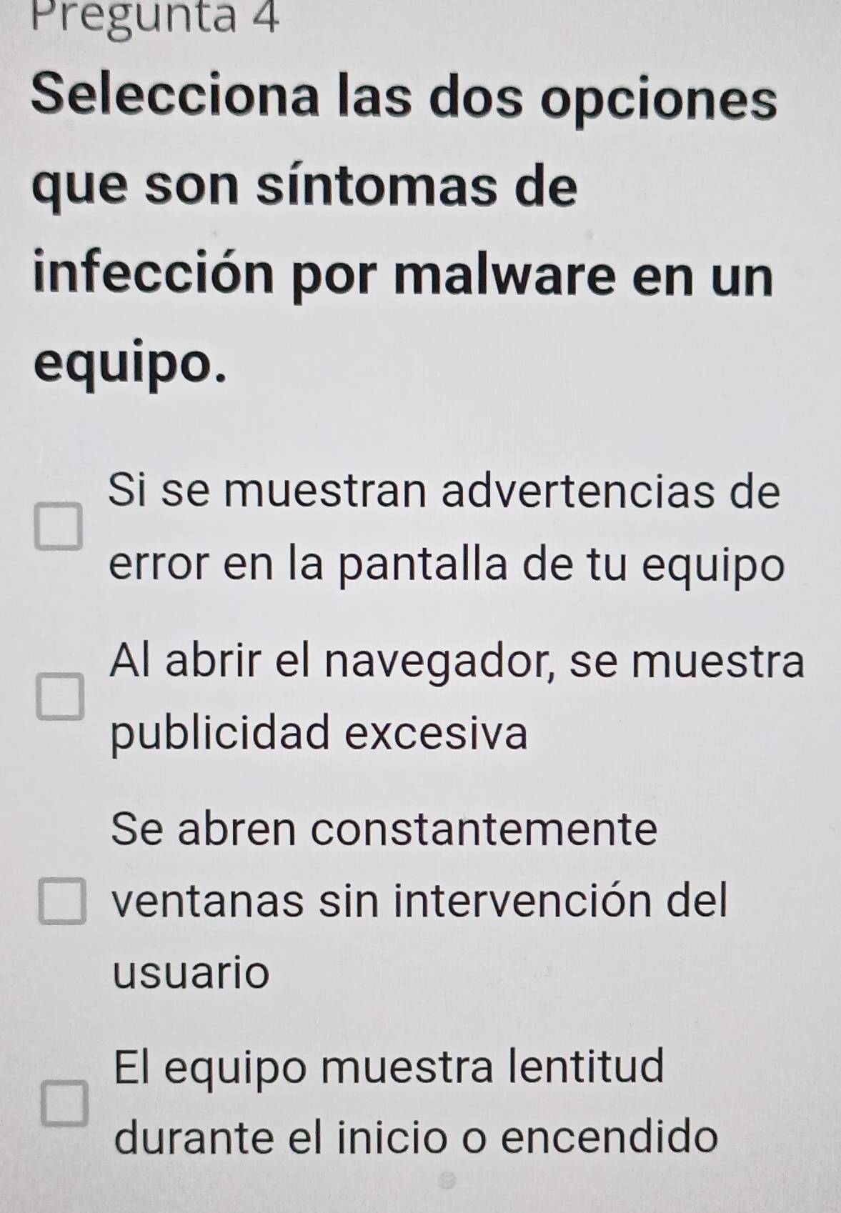 Pregunta 4
Selecciona las dos opciones
que son síntomas de
infección por malware en un
equipo.
Si se muestran advertencias de
error en la pantalla de tu equipo
Al abrir el navegador, se muestra
publicidad excesiva
Se abren constantemente
ventanas sin intervención del
usuario
El equipo muestra lentitud
durante el inicio o encendido