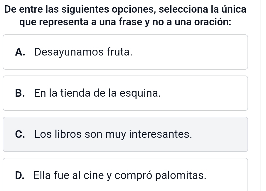 De entre las siguientes opciones, selecciona la única
que representa a una frase y no a una oración:
A. Desayunamos fruta.
B. En la tienda de la esquina.
C. Los libros son muy interesantes.
D. Ella fue al cine y compró palomitas.