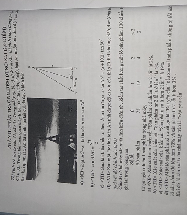 phÀN II. PhảN tRÁC nGHIỆM đÚNG/ SAI (2,0 điêM)
Thỉ sinh trà lời từ câu 33, câu 34 .Trong mỗi ý a), b), c), d) ở mỗi câu, thí sinh chọn đúng hoặc
Cầu 33: Trong lần tham quan tháp Eiffel (thủ đô Paris, Pháp), bạn An muốn ước tính độ cao củ
Sau khi quan sát, An đã minh họa kết quả đo đạc ở hình bên.
a) D(itBC=x thì ta có: h=x· tan 75°.
b) sin ADC= sqrt(3)/2 
c) ∠ TH> Sau khi biều diễn x theo ½ ta thu được x· tan 75°=(x+101)· tan 60°
d) ∠ VD> Sau một lúc tính toán An tính được độ cao h của tháp Eiffiel khoảng 326,4m (làm t
quả với độ chính xác 0,05)
Câu 34: Nhà máy sản xuất linh kiện điện tử , kiểm tra chất lượng một lô sản phẩm 100 chiếck
ghi lại trong bảng sau:
Số lỗi 0 1 2 2
Số sản phẩm 75 19 4 2
Chọn ngẫu nhiên 1 sản phẩm trong nhà máy,
a) Xác suất của biến cố: ''Sản phẩm có nhiều hơn 2 lỗi”' là 2%.
b) ∠ TH> Xác suất của biển cố: “Sản phẩm từ 2 lỗi trở lên ” là 4%.
c) ∠ TH> Xác suất của biển cố: “Sản phẩm có ít hơn 2 lỗi ” là 19%.
d) ∠ VD> Một lô sản phẩm sản xuất gọi là “Đạt yêu cầu” nếu xác suất sản phẩm không bị lỗi nào
lô sản phẩm đó lớn hơn 70% và sản phẩm từ 2 lỗi ít hơn 3% .
Khi đó lô sản xuất của nhà máy trên là “Đạt yêu cầu”