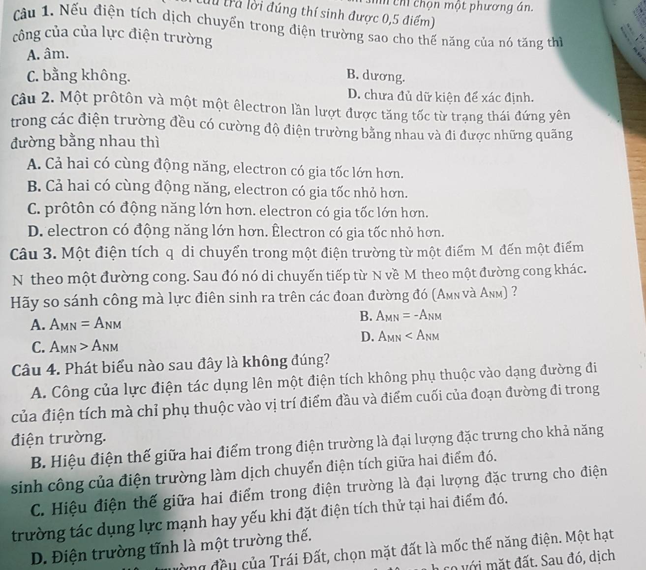 sih chỉ chọn một phương án.
Cừu trả lời đúng thí sinh được 0,5 điểm)
Cầu 1. Nếu điện tích dịch chuyển trong điện trường sao cho thế năng của nó tăng thì
công của của lực điện trường
A. âm.
C. bằng không. B. dương.
D. chưa đủ dữ kiện để xác định.
Câu 2. Một prốtôn và một một êlectron lần lượt được tăng tốc từ trạng thái đứng yên
trong các điện trường đều có cường độ điện trường bằng nhau và đi được những quãng
đường bằng nhau thì
A. Cả hai có cùng động năng, electron có gia tốc lớn hơn.
B. Cả hai có cùng động năng, electron có gia tốc nhỏ hơn.
C. prôtôn có động năng lớn hơn. electron có gia tốc lớn hơn.
D. electron có động năng lớn hơn. Êlectron có gia tốc nhỏ hơn.
Câu 3. Một điện tích q di chuyển trong một điện trường từ một điểm M đến một điểm
N theo một đường cong. Sau đó nó di chuyến tiếp từ N về M theo một đường cong khác.
Hãy so sánh công mà lực điên sinh ra trên các đoan đường đó (Aμν và Anm) ?
A. A_MN=A_NM
B. A_MN=-A_NM
D. A_MN
C. A_MN>A_NM
Câu 4. Phát biểu nào sau đây là không đúng?
A. Công của lực điện tác dụng lên một điện tích không phụ thuộc vào dạng đường đi
của điện tích mà chỉ phụ thuộc vào vị trí điểm đầu và điểm cuối của đoạn đường đi trong
điện trường.
B. Hiệu điện thế giữa hai điểm trong điện trường là đại lượng đặc trưng cho khả năng
sinh công của điện trường làm dịch chuyển điện tích giữa hai điểm đó.
C. Hiệu điện thế giữa hai điểm trong điện trường là đại lượng đặc trưng cho điện
trường tác dụng lực mạnh hay yếu khi đặt điện tích thử tại hai điểm đó.
D. Điện trường tĩnh là một trường thế.
òng đều của Trái Đất, chọn mặt đất là mốc thế năng điện. Một hạt
có với mặt đất. Sau đó, dịch