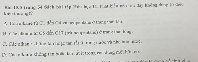 trang 54 Sách bài tập Hóa học 11: Phát biểu nào sau đây không đúng (ở điều
kiện thường)?
A. Các alkane từ C1 đến C4 và neopentane ở trạng thái khí.
B. Các alkane từ C5 đến C17 (trừ neopentane) ở trạng thái lỏng.
C. Các alkane không tan hoặc tan rất ít trong nước và nhẹ hơn nước.
D. Các alkane không tan hoặc tan rất ít trong các dung môi hữu cơ.
đây là đúng về tính chất