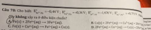 Cho biết: E_hnu^(2n)^circ =-0.44V; E_(cd)°=+0.34V; E_a^(wedge)/A^circ =-1,676V; E_h^(wedge)/75^(c=)^circ =+0.771V n .
gây không xảy ra ở điều kiện chuẩn?
A Fe(s)+2Fe^(3-)(aq)to 3Fe^(2+)(aq). B. Cu(s)+2Fe^(3+)(aq)to Ou^(2+)(aq)+2Fe^(3+)(s) lng Kòm
C. Fe(s)+Cu^(2+)(aq)to Fe^(2+)(aq)+Cu(s). D. 2Fe^(3+)(aq)+Oa^(2+)(aq)to Oa(s)+2Fe^(3+)(s)