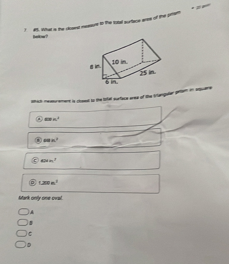 #5. What is the closest measure to the total surface area of the prism
below?
8 in. 10 in.
25 in.
6 in.
srich measurement is closest to the iotal surface area of the triangular prism in square
600in^2
68h^2
624in^2
D 1200n^2
Mark only one oval.
A
B
C
D