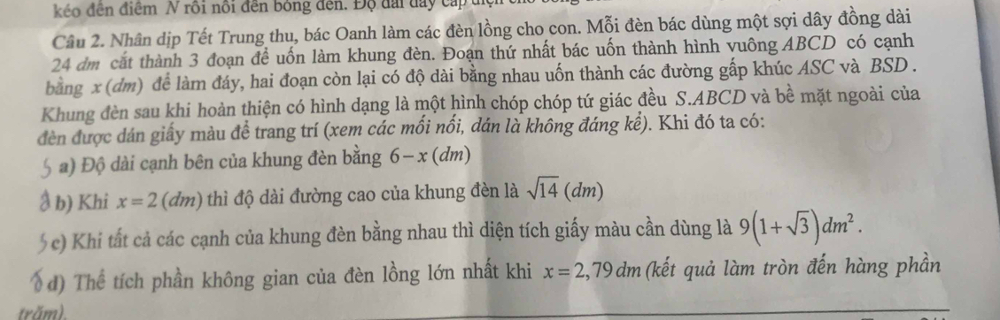 kéo đên điểm N rồi nổi đến bóng dến. Độ đài đay cấp 
Câu 2. Nhân dịp Tết Trung thu, bác Oanh làm các đèn lồng cho con. Mỗi đèn bác dùng một sợi dây đồng dài
24 dm cắt thành 3 đoạn để uốn làm khung đèn. Đoạn thứ nhất bác uốn thành hình vuông ABCD có cạnh 
bằng x (dm) để làm đáy, hai đoạn còn lại có độ dài bằng nhau uốn thành các đường gấp khúc ASC và BSD. 
Khung đèn sau khi hoàn thiện có hình dạng là một hình chóp chóp tứ giác đều S. ABCD và bề mặt ngoài của 
đèn được dán giấy màu để trang trí (xem các mối nối, dán là không đáng kể). Khi đó ta có: 
5 a) Độ dài cạnh bên của khung đèn bằng 6-x(dm)
a b) Khi x=2 (d m ) thì độ dài đường cao của khung đèn là sqrt(14)(dm)
( c) Khi tất cả các cạnh của khung đèn bằng nhau thì diện tích giấy màu cần dùng là 9(1+sqrt(3))dm^2. 
d) Thể tích phần không gian của đèn lồng lớn nhất khi x=2,79dm (kết quả làm tròn đến hàng phần 
trăm).