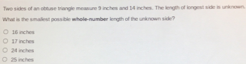 Two sides of an obtuse triangle measure 9 inches and 14 inches. The length of longest side is unknown.
What is the smallest possible whole-number length of the unknown side?
16 inches
17 inches
24 inches
25 inches