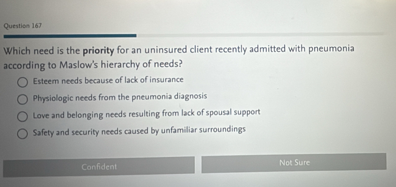 Which need is the priority for an uninsured client recently admitted with pneumonia
according to Maslow's hierarchy of needs?
Esteem needs because of lack of insurance
Physiologic needs from the pneumonia diagnosis
Love and belonging needs resulting from lack of spousal support
Safety and security needs caused by unfamiliar surroundings
Confident Not Sure