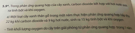 9° *. Trong phản ứng quang hợp của cây xanh, carbon dioxide kết hợp với hơi nước sinh 
ra tinh bột và khí oxygen. 
a) Một loại cây xanh thân gỗ trong một năm thực hiện phản ứng quang hợp hấp thu
22 kg khí carbon dioxide và 9 kg hơi nước, sinh ra 15 kg tinh bột và khí oxygen. 
- Tính khối lượng oxygen do cây trên giải phóng từ phản ứng quang hợp trong 1 năm