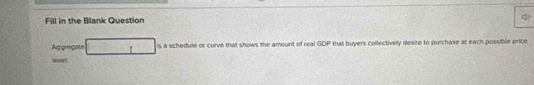 Fill in the Blank Question 
Agregate is a schedule or curve that shows the amount of real GDP that buyers collectively desire to purchase at each possible price 
teviel
