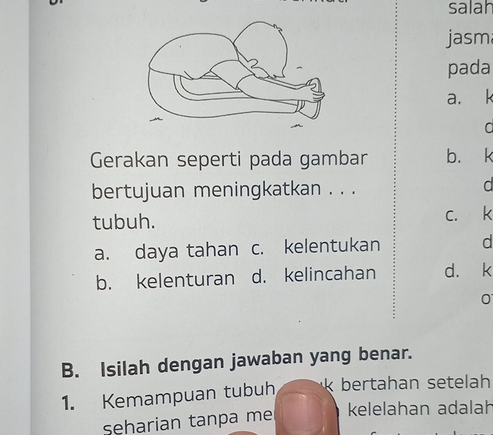 salah
jasm
pada
a. k
a
Gerakan seperti pada gambar b. k
bertujuan meningkatkan . . .
d
tubuh.
c. k
a. daya tahan c. kelentukan d
b. kelenturan d. kelincahan d. k
0
B. Isilah dengan jawaban yang benar.
1. Kemampuan tubuh bertahan setelah
seharian tanpa me
kelelahan adalah