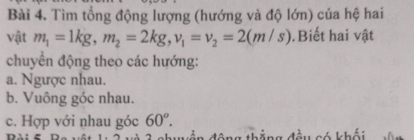 Tìm tổng động lượng (hướng và độ lớn) của hệ hai 
vật m_1=1kg, m_2=2kg, v_1=v_2=2(m/s).Biết hai vật 
chuyển động theo các hướng: 
a. Ngược nhau. 
b. Vuông góc nhau. 
c. Hợp với nhau góc 60^o. 
D 'ên 1 đông thắng đều có khối