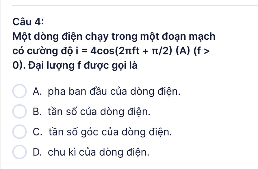 Một dòng điện chạy trong một đoạn mạch
có cường độ i=4cos (2π ft+π /2)(A)(f>
0). Đại lượng f được gọi là
A. pha ban đầu của dòng điện.
B. tần số của dòng điện.
C. tần số góc của dòng điện.
D. chu kì của dòng điện.