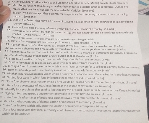 Outline five benefits that a Savings and Credit Co-operative society (SACCO) provides to its members.
12. Musi Enterprises are considering to market their imported products direct to consumers. Outline five
reasons that may be influencing them to make this decision. (10 marks)
. Explain five disadvantages that a country may experience from imposing trade restrictions on trading
partners. (10 marks)
14. Outline five factors that may limit the use of containers as a method of transporting goods in a developing
country. (10 marks)
15, Explain five factors that may influence the level of national income of a country . (10 marks)
16. Over the years southern Star has grown into a large business enterprise. Explain five diseconomies of scale
which it may experience. (10 marks)
17. Explain four ways that a government can use to finance a budget deficit.
18. Outline four benefits that customers get from small — scale retailers. (4 mks)
19. Highlight four benefits that accrue to a customer who buy: rectly from a manufacturer (4 mks)
20. Name four channels the a manufacturer would use to dist ' ute his goods to the Customer (4 mks)
21. highlight four factors that should be considered in choosin a method of distributing agricultural produce (4
22. give disadvantages of long chain of distribution of goods to a buyer (4 mks)
23. State four benefits to a large consumer who buys directly from the producer. (4 mks)
24. Outline four benefits to a large consumer who buys directly from the producer. (4 mks)
25. highlight four circumstances under which a manufacturer may prefer to sell goods directly to the consumers.
26. State disadvantages of concentrating industries in one area within a country. (4mks)
27. Highlight four circumstances under which a firm would be located near the market for its product. (4 marks)
28. Outline four ways in which land influences the location of industries. (4 marks)
29. State four circumstances under which a firm would be located near the market for its products. (4 marks)
30. State four advantages of locating a firm near the source of raw materials. (4 marks)
31. Identify four problems that tend to limit the growth of small -scale retail business in rural Kenya. (4 marks)
32. Highlight four measures a government may take to attract firms to an area. (4 marks
3. state four disadvantages of locating a business away from other related business. (4 marks)
4. state four disadvantages of delocalization of industries to a country. (4 marks)
5. State four factors which influence the location of business enterprises. (4 marks)
. State four measures that local authority could take in order to attract investors to locate their industries
within its boundarles