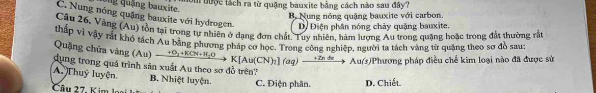 nom được tách ra từ quặng bauxite bằng cách nào sau đây?
Ông quặng bauxite.
C. Nung nóng quặng bauxite với hydrogen.
B Nung nóng quặng bauxite với carbon.
Dị Điện phân nóng chảy quặng bauxite.
Câu 26. Vàng (Au) tồn tại trong tự nhiên ở dạng đơn chất. Tuy nhiên, hàm lượng Âu trong quặng hoặc trong đất thường rất
thấp vì vậy rất khó tách Au bằng phương pháp cơ học. Trong công nghiệp, người ta tách vàng từ quặng theo sơ đồ sau:
Quặng chứa vàng Au )_ +O_2+KCN+H_2O K[Au(CN)_2](aq)xrightarrow +Zndu Au(s)Phương pháp điều chế kim loại nào đã được sử
dụng trong quá trình sản xuất Au theo sơ đồ trên?
A. Thuỷ luyện. B. Nhiệt luyện. C. Điện phân.
D. Chiết.
Câu 27. Kim lo