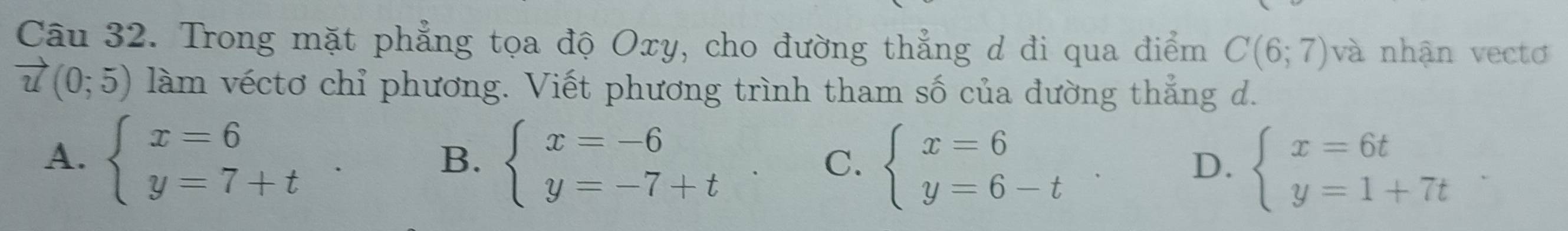 Trong mặt phẳng tọa độ Oxy, cho đường thẳng d đi qua điểm C(6;7) và nhận vectơ
vector u(0;5) làm véctơ chỉ phương. Viết phương trình tham số của đường thẳng d.
A. beginarrayl x=6 y=7+tendarray.. beginarrayl x=-6 y=-7+tendarray.. C. beginarrayl x=6 y=6-tendarray.. D. beginarrayl x=6t y=1+7tendarray.
B.