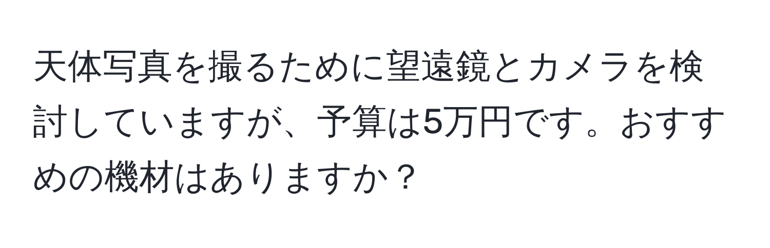 天体写真を撮るために望遠鏡とカメラを検討していますが、予算は5万円です。おすすめの機材はありますか？