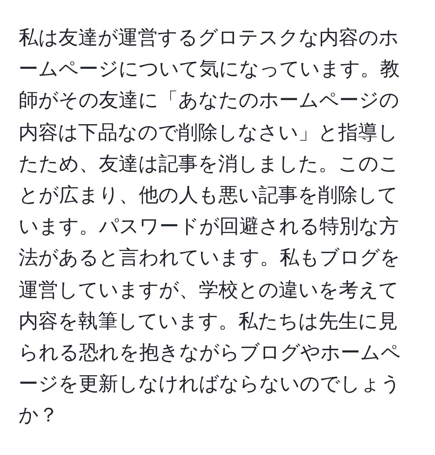 私は友達が運営するグロテスクな内容のホームページについて気になっています。教師がその友達に「あなたのホームページの内容は下品なので削除しなさい」と指導したため、友達は記事を消しました。このことが広まり、他の人も悪い記事を削除しています。パスワードが回避される特別な方法があると言われています。私もブログを運営していますが、学校との違いを考えて内容を執筆しています。私たちは先生に見られる恐れを抱きながらブログやホームページを更新しなければならないのでしょうか？