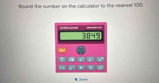 Round the number on the calculator to the nearest 100. 
ELECTRONIC CAUDULATOR SPARX SERiE  S:13 
3849 
SHIFT 
 8/10  x^2 x° x°
(-) x^(-1) π % x^(-1)
Zoom