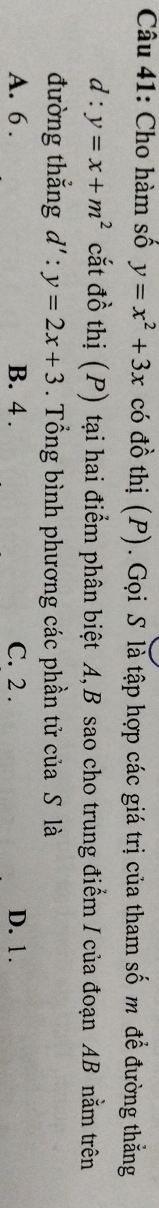 Cho hàm số y=x^2+3x có đồ thị (P). Gọi S là tập hợp các giá trị của tham số m để đường thẳng
d:y=x+m^2 cắt đồ thị (P) tại hai điểm phân biệt A, B sao cho trung điểm / của đoạn AB nằm trên
đường thẳng d':y=2x+3. Tổng bình phương các phần tử của S là
A. 6. B. 4. C. 2. D. 1.