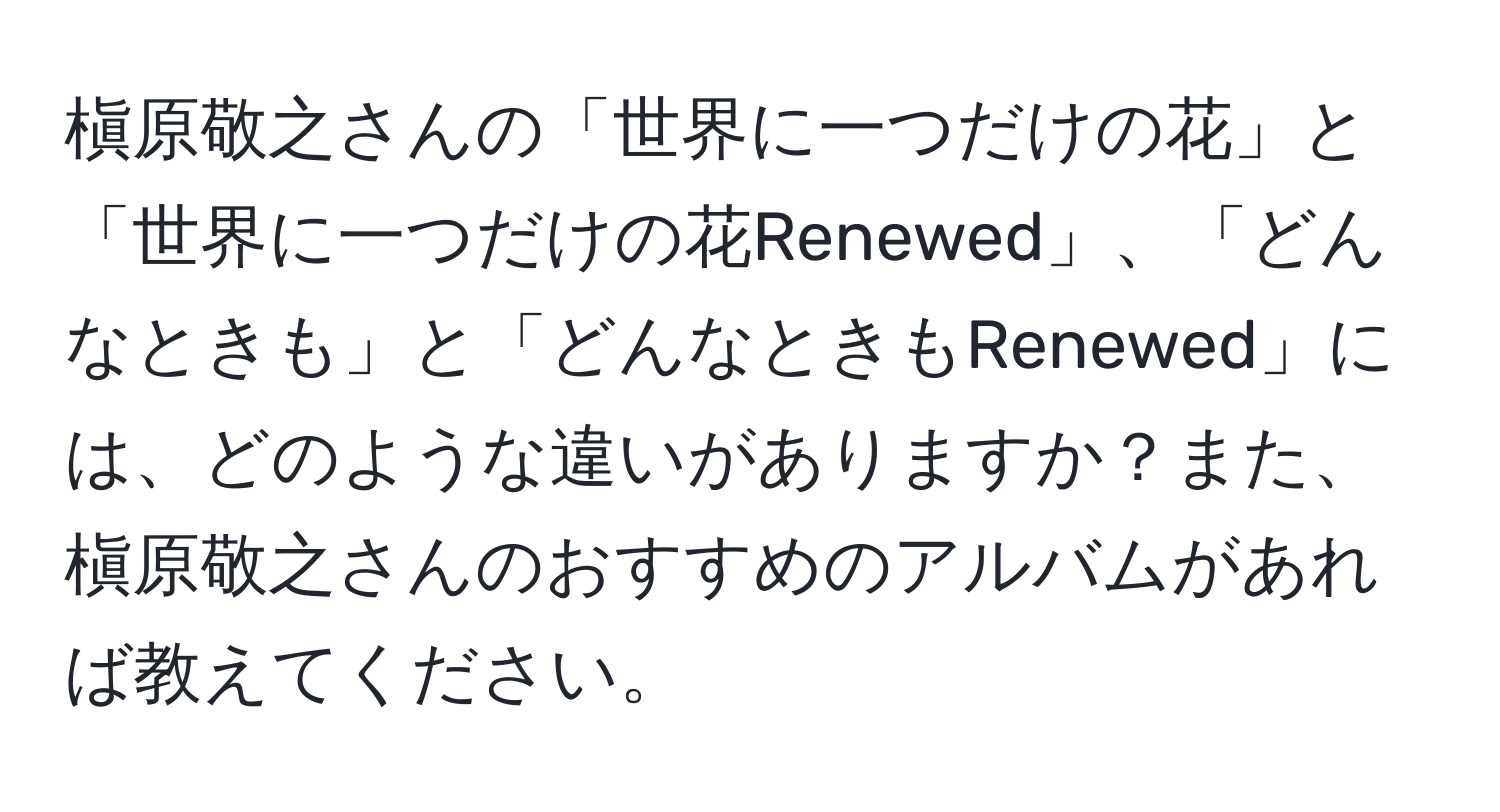 槇原敬之さんの「世界に一つだけの花」と「世界に一つだけの花Renewed」、「どんなときも」と「どんなときもRenewed」には、どのような違いがありますか？また、槇原敬之さんのおすすめのアルバムがあれば教えてください。